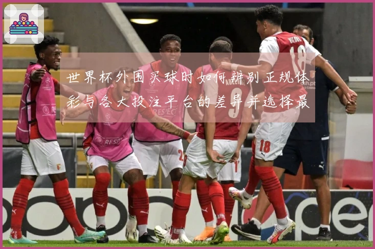 世界杯外围买球时如何辨别正规体彩与各大投注平台的差异并选择最优选项