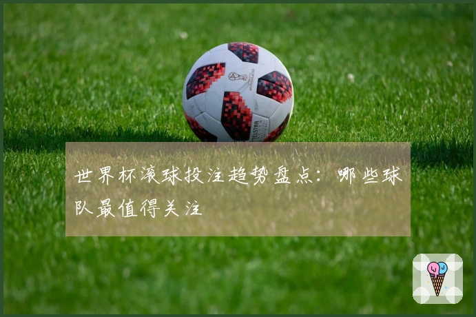 世界杯滚球投注趋势盘点：哪些球队最值得关注