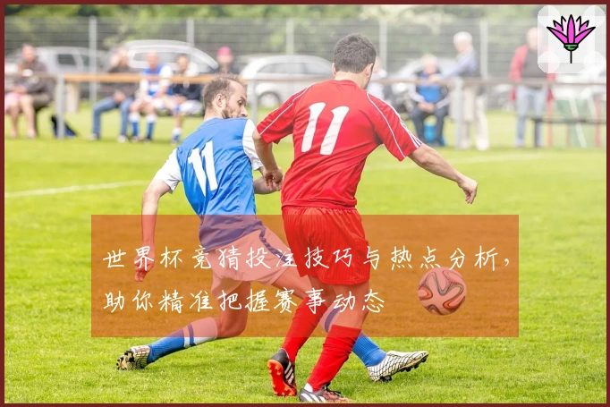世界杯竞猜投注技巧与热点分析，助你精准把握赛事动态