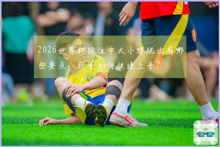 2026世界杯投注中大小球玩法有哪些要点，新手如何快速上手？